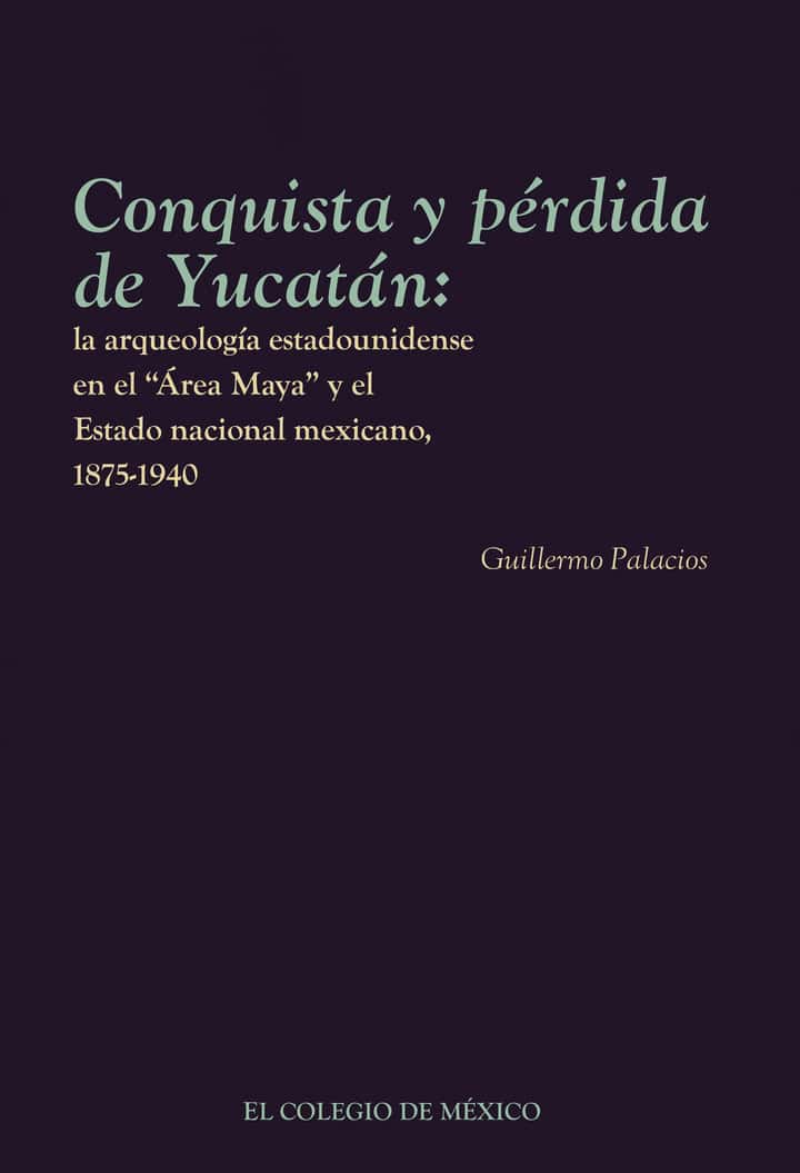 Conquista y pérdida de Yucatán:: la arqueología estadounidense en el Área Maya y el Estado nacional mexicano, 1875-1940